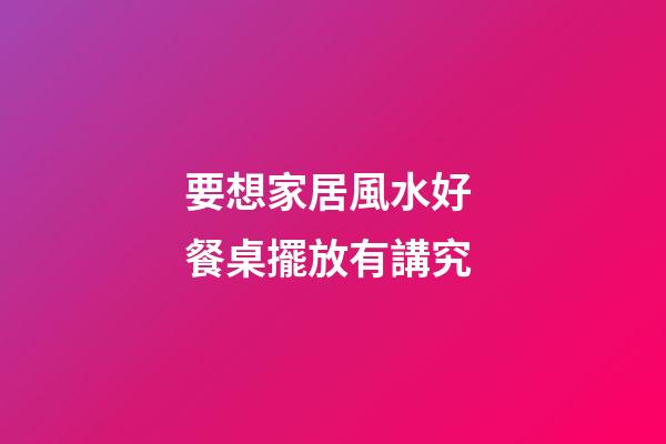 要想家居風水好 餐桌擺放有講究
